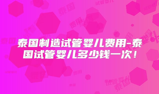 泰国制造试管婴儿费用-泰国试管婴儿多少钱一次！