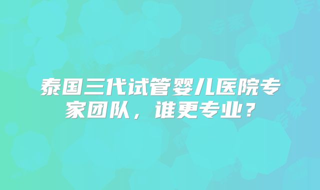 泰国三代试管婴儿医院专家团队，谁更专业？