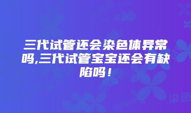 三代试管还会染色体异常吗,三代试管宝宝还会有缺陷吗！