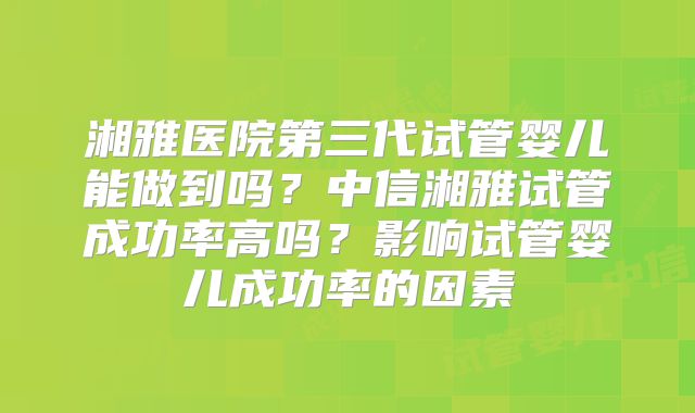 湘雅医院第三代试管婴儿能做到吗?中信湘雅试管成功率高吗?影响试管婴儿成功率的因素