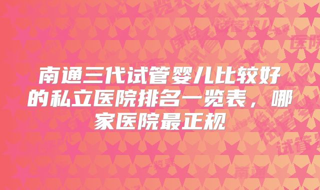 南通三代试管婴儿比较好的私立医院排名一览表，哪家医院最正规