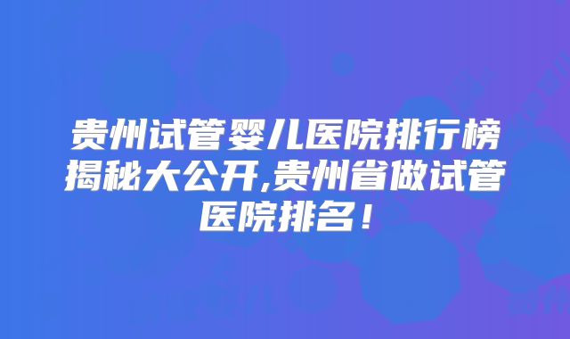 贵州试管婴儿医院排行榜揭秘大公开,贵州省做试管医院排名！