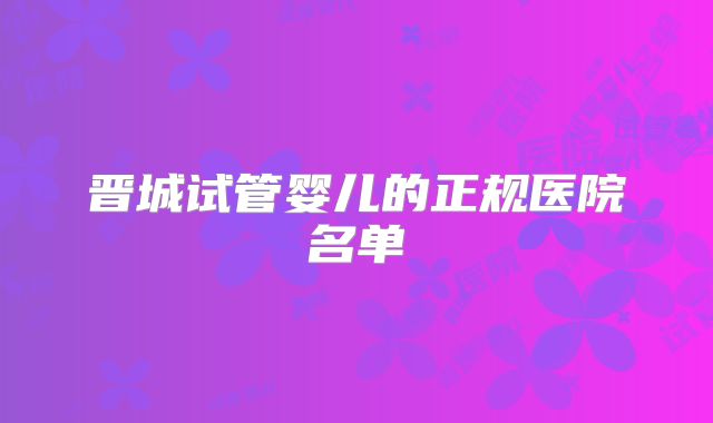 晋城试管婴儿的正规医院名单