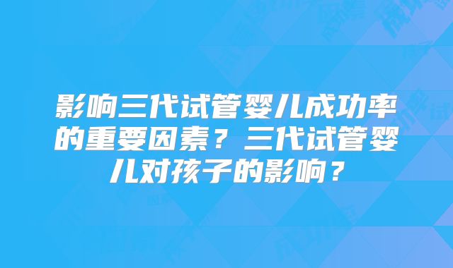 影响三代试管婴儿成功率的重要因素？三代试管婴儿对孩子的影响？