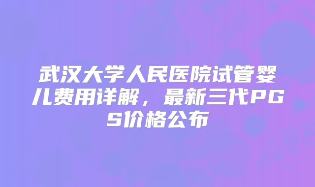 武汉大学人民医院试管婴儿费用详解，最新三代PGS价格公布
