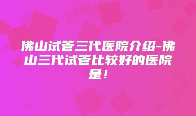 佛山试管三代医院介绍-佛山三代试管比较好的医院是！