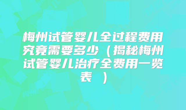 梅州试管婴儿全过程费用究竟需要多少（揭秘梅州试管婴儿治疗全费用一览表 ）