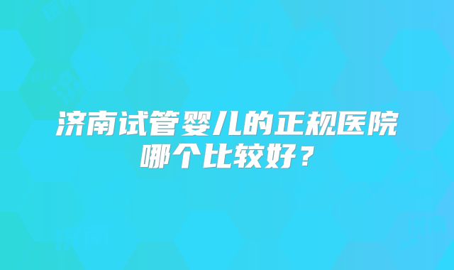 济南试管婴儿的正规医院哪个比较好?