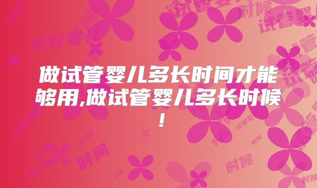 做试管婴儿多长时间才能够用,做试管婴儿多长时候！