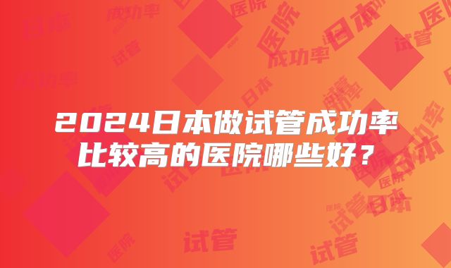 2024日本做试管成功率比较高的医院哪些好？