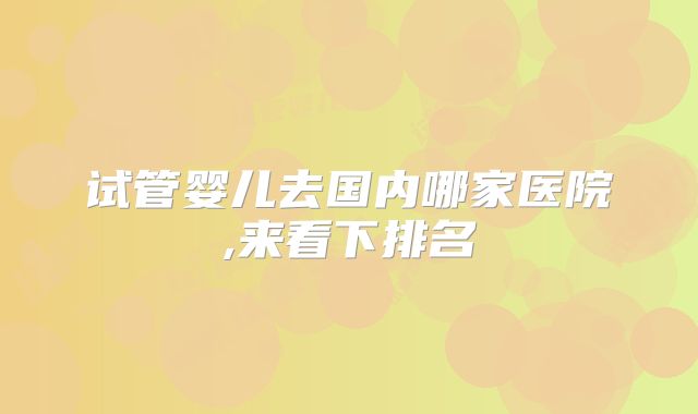 试管婴儿去国内哪家医院,来看下排名