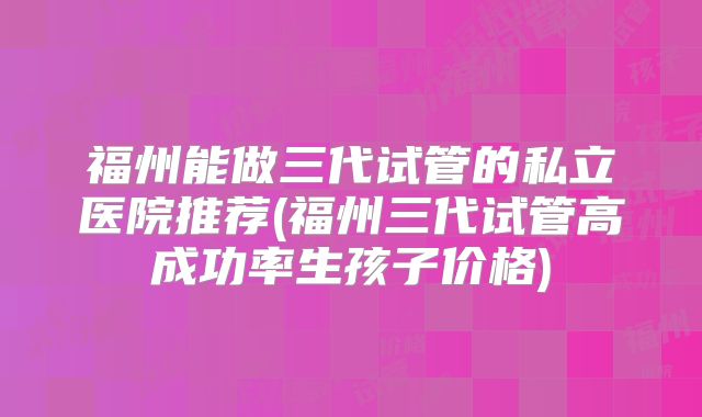 福州能做三代试管的私立医院推荐(福州三代试管高成功率生孩子价格)