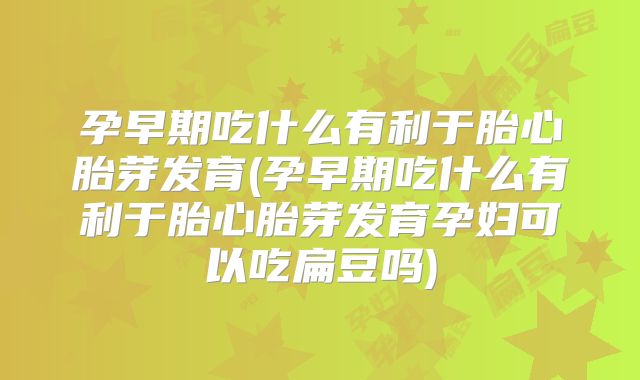 孕早期吃什么有利于胎心胎芽发育(孕早期吃什么有利于胎心胎芽发育孕妇可以吃扁豆吗)