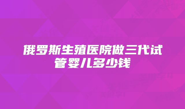 俄罗斯生殖医院做三代试管婴儿多少钱