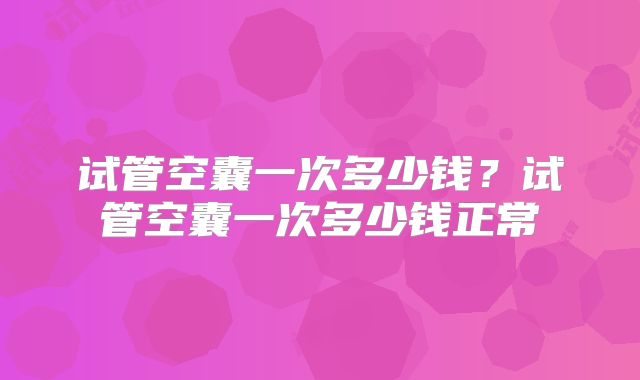 试管空囊一次多少钱？试管空囊一次多少钱正常