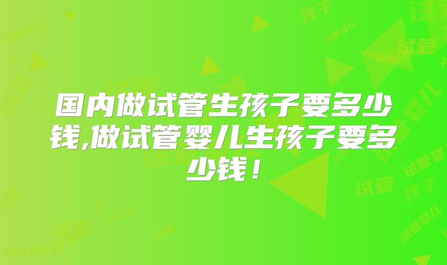 国内做试管生孩子要多少钱,做试管婴儿生孩子要多少钱！