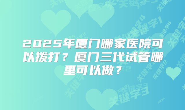 2025年厦门哪家医院可以拨打？厦门三代试管哪里可以做？