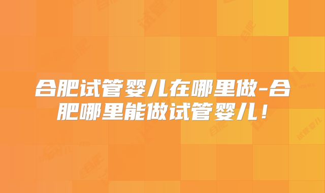 合肥试管婴儿在哪里做-合肥哪里能做试管婴儿！