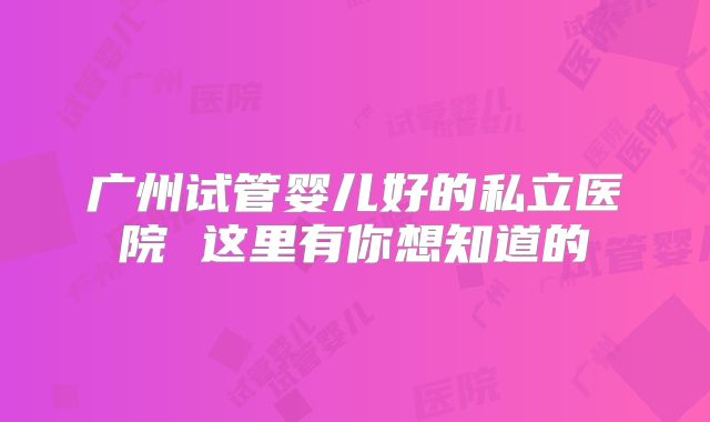 广州试管婴儿好的私立医院 这里有你想知道的