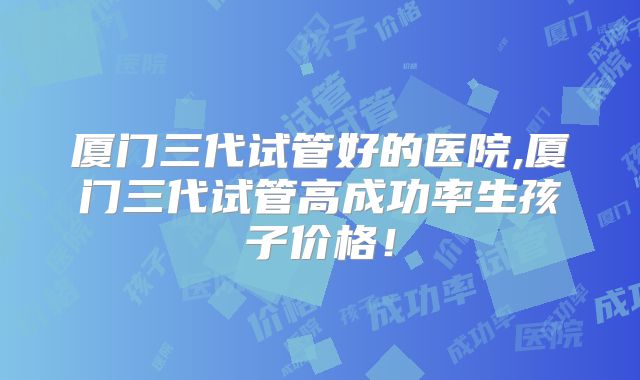 厦门三代试管好的医院,厦门三代试管高成功率生孩子价格！