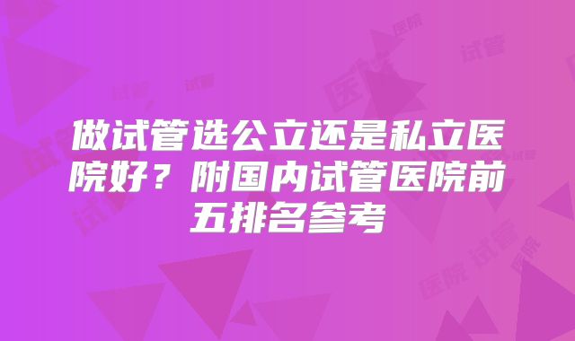 做试管选公立还是私立医院好？附国内试管医院前五排名参考