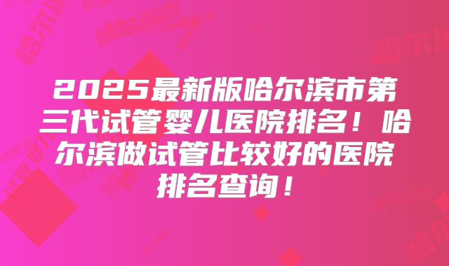 2025最新版哈尔滨市第三代试管婴儿医院排名!哈尔滨做试管比较好的医院排名查询!