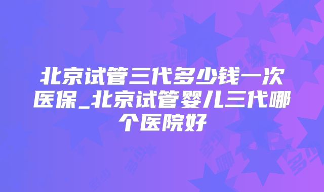 北京试管三代多少钱一次医保_北京试管婴儿三代哪个医院好