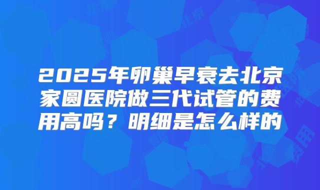 2025年卵巢早衰去北京家圆医院做三代试管的费用高吗？明细是怎么样的