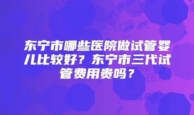 东宁市哪些医院做试管婴儿比较好？东宁市三代试管费用贵吗？