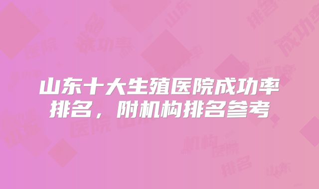 山东十大生殖医院成功率排名，附机构排名参考