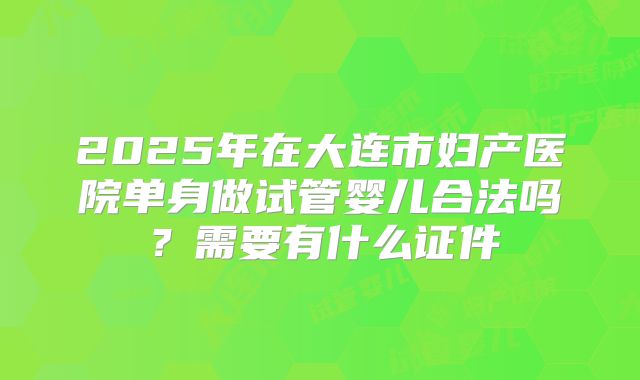 2025年在大连市妇产医院单身做试管婴儿合法吗?需要有什么证件