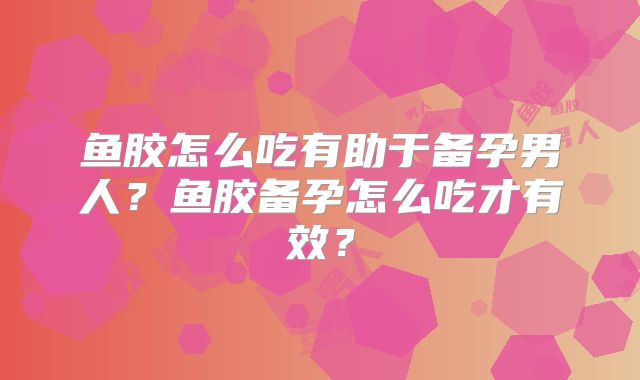 鱼胶怎么吃有助于备孕男人?鱼胶备孕怎么吃才有效?