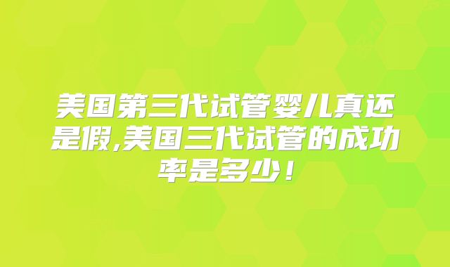 美国第三代试管婴儿真还是假,美国三代试管的成功率是多少！