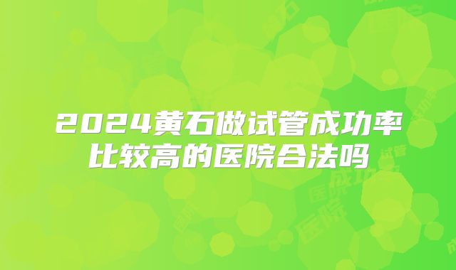 2024黄石做试管成功率比较高的医院合法吗