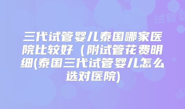 三代试管婴儿泰国哪家医院比较好（附试管花费明细(泰国三代试管婴儿怎么选对医院)