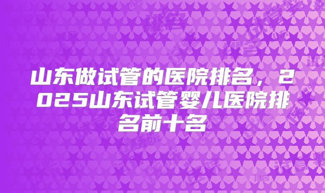 山东做试管的医院排名，2025山东试管婴儿医院排名前十名
