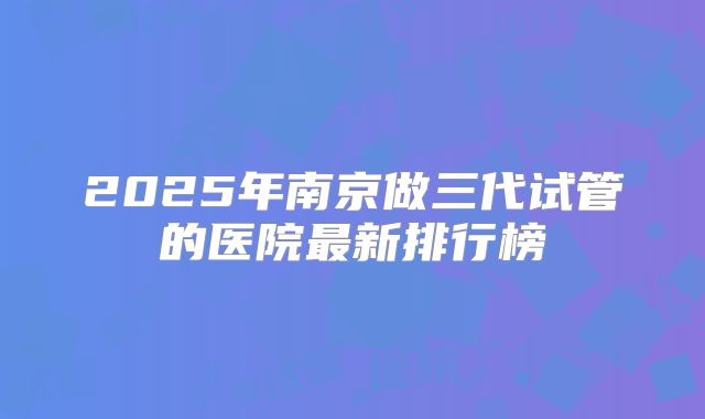 2025年南京做三代试管的医院最新排行榜