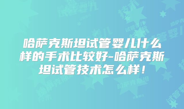 哈萨克斯坦试管婴儿什么样的手术比较好-哈萨克斯坦试管技术怎么样！