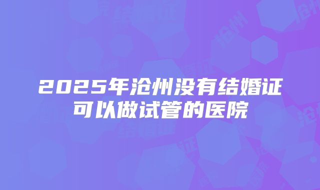 2025年沧州没有结婚证可以做试管的医院