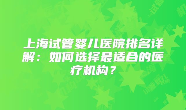 上海试管婴儿医院排名详解:如何选择最适合的医疗机构?