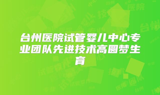 台州医院试管婴儿中心专业团队先进技术高圆梦生育