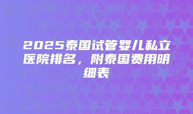 2025泰国试管婴儿私立医院排名，附泰国费用明细表