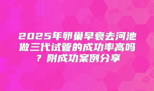 2025年卵巢早衰去河池做三代试管的成功率高吗？附成功案例分享