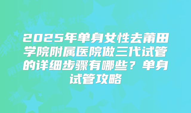 2025年单身女性去莆田学院附属医院做三代试管的详细步骤有哪些?单身试管攻略