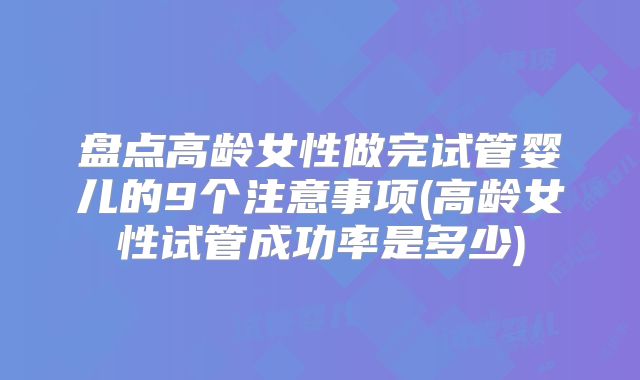 盘点高龄女性做完试管婴儿的9个注意事项(高龄女性试管成功率是多少)