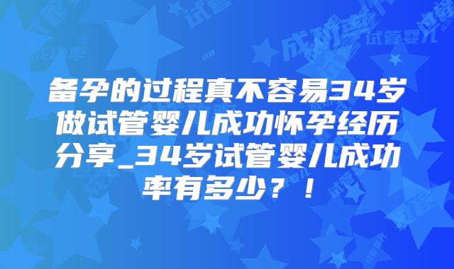 备孕的过程真不容易34岁做试管婴儿成功怀孕经历分享_34岁试管婴儿成功率有多少？！
