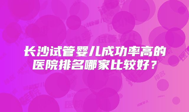 长沙试管婴儿成功率高的医院排名哪家比较好?