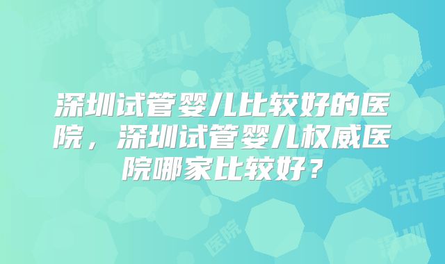 深圳试管婴儿比较好的医院,深圳试管婴儿权威医院哪家比较好?