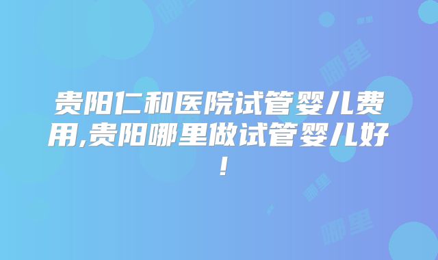 贵阳仁和医院试管婴儿费用,贵阳哪里做试管婴儿好！