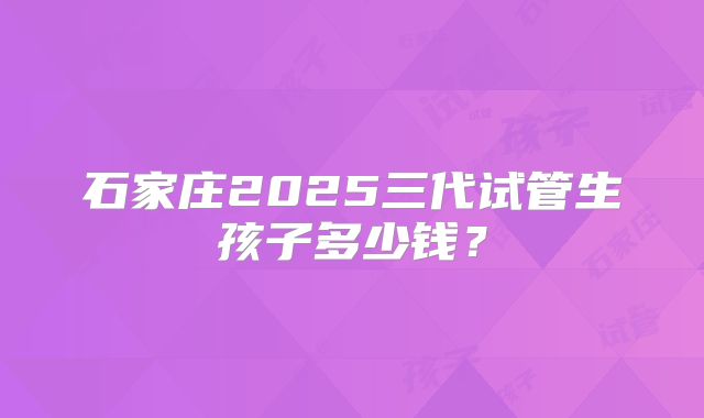 石家庄2025三代试管生孩子多少钱?